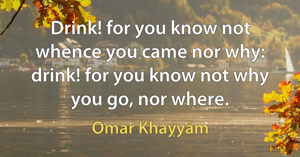 Drink! for you know not whence you came nor why: drink! for you know not why you go, nor where. (Omar Khayyám)