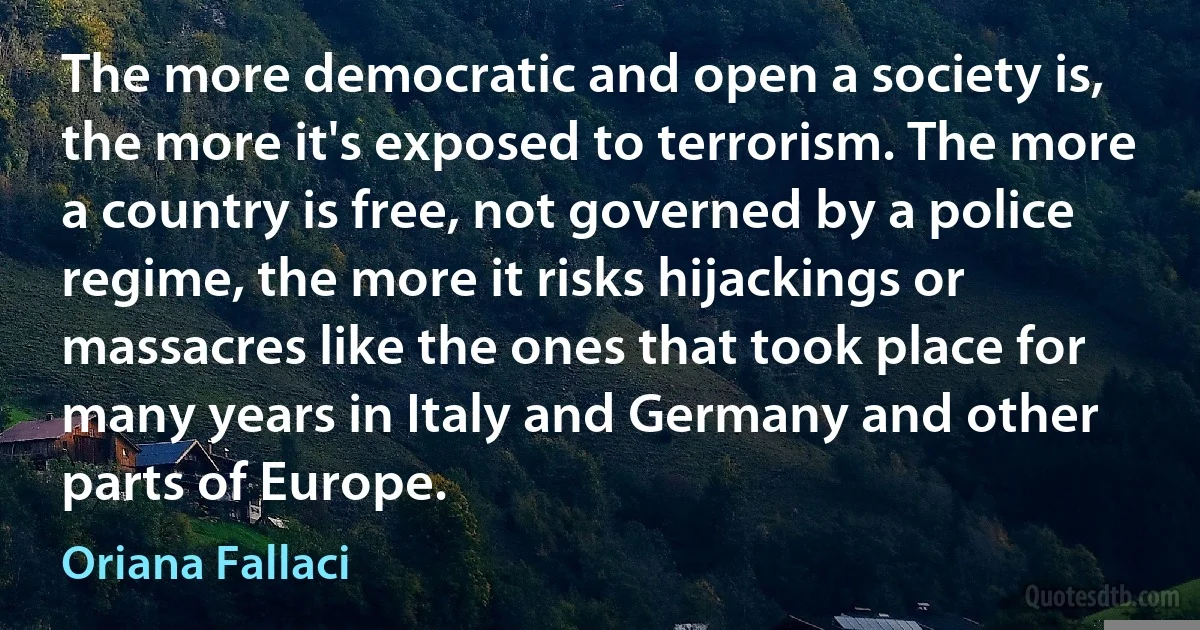 The more democratic and open a society is, the more it's exposed to terrorism. The more a country is free, not governed by a police regime, the more it risks hijackings or massacres like the ones that took place for many years in Italy and Germany and other parts of Europe. (Oriana Fallaci)