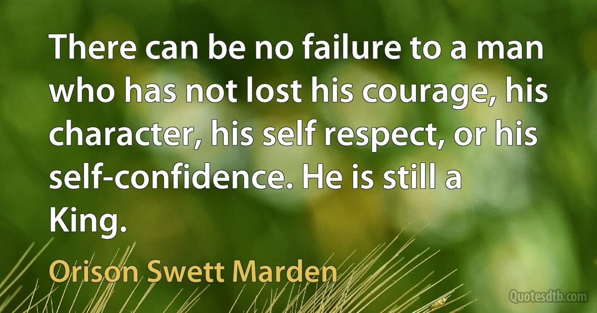 There can be no failure to a man who has not lost his courage, his character, his self respect, or his self-confidence. He is still a King. (Orison Swett Marden)