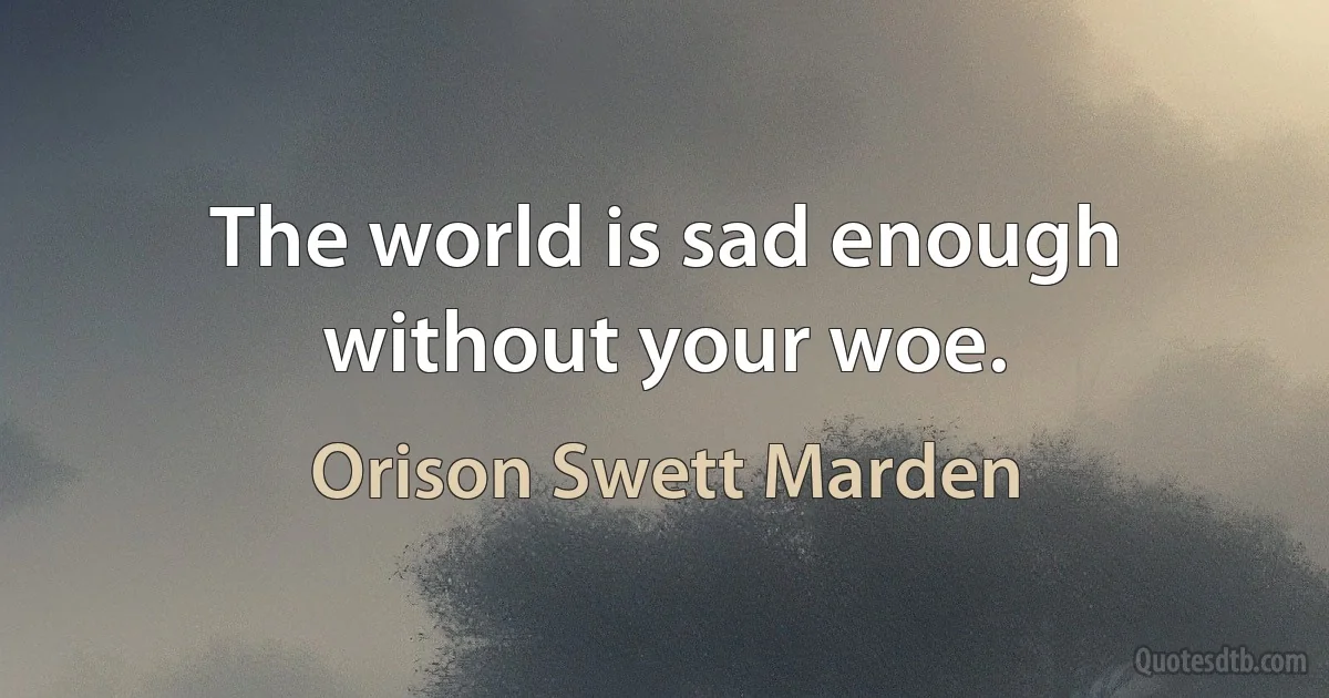 The world is sad enough without your woe. (Orison Swett Marden)