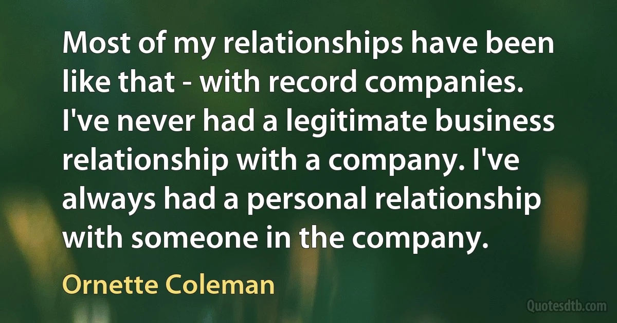 Most of my relationships have been like that - with record companies. I've never had a legitimate business relationship with a company. I've always had a personal relationship with someone in the company. (Ornette Coleman)