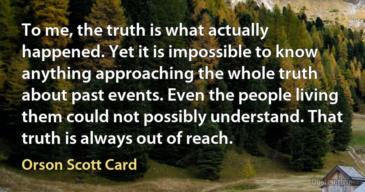 To me, the truth is what actually happened. Yet it is impossible to know anything approaching the whole truth about past events. Even the people living them could not possibly understand. That truth is always out of reach. (Orson Scott Card)