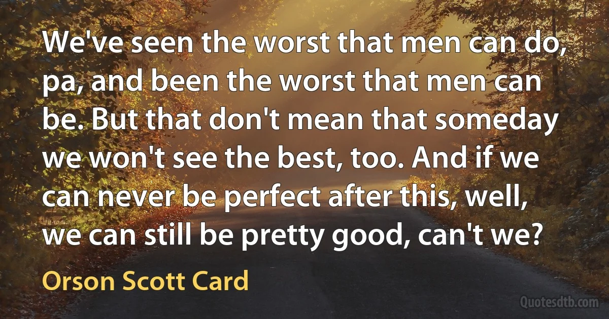 We've seen the worst that men can do, pa, and been the worst that men can be. But that don't mean that someday we won't see the best, too. And if we can never be perfect after this, well, we can still be pretty good, can't we? (Orson Scott Card)