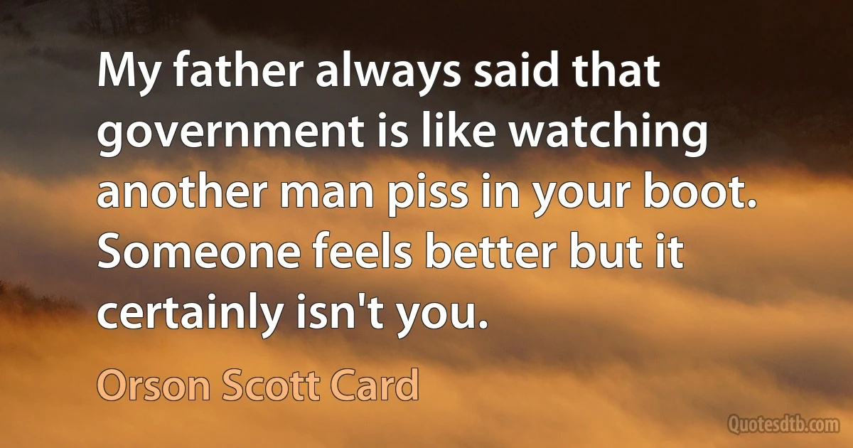 My father always said that government is like watching another man piss in your boot. Someone feels better but it certainly isn't you. (Orson Scott Card)