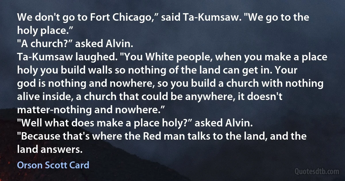 We don't go to Fort Chicago,” said Ta-Kumsaw. "We go to the holy place.”
"A church?” asked Alvin.
Ta-Kumsaw laughed. "You White people, when you make a place holy you build walls so nothing of the land can get in. Your god is nothing and nowhere, so you build a church with nothing alive inside, a church that could be anywhere, it doesn't matter-nothing and nowhere.”
"Well what does make a place holy?” asked Alvin.
"Because that's where the Red man talks to the land, and the land answers. (Orson Scott Card)