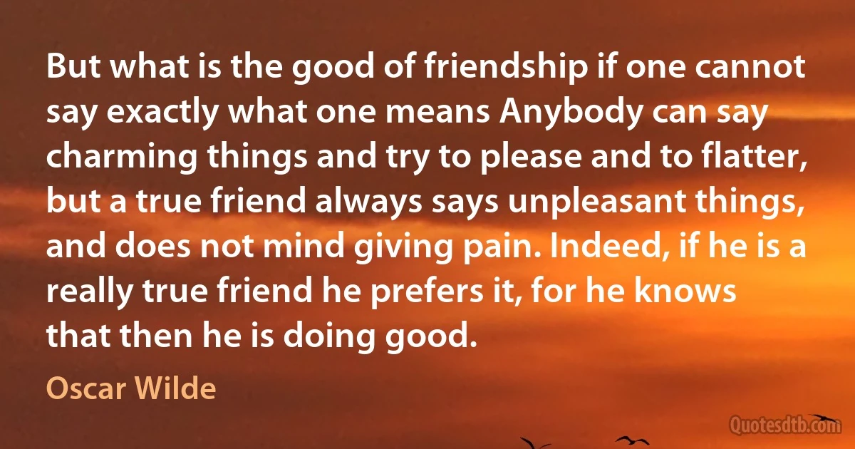 But what is the good of friendship if one cannot say exactly what one means Anybody can say charming things and try to please and to flatter, but a true friend always says unpleasant things, and does not mind giving pain. Indeed, if he is a really true friend he prefers it, for he knows that then he is doing good. (Oscar Wilde)