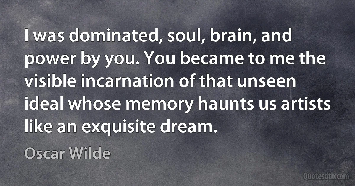 I was dominated, soul, brain, and power by you. You became to me the visible incarnation of that unseen ideal whose memory haunts us artists like an exquisite dream. (Oscar Wilde)