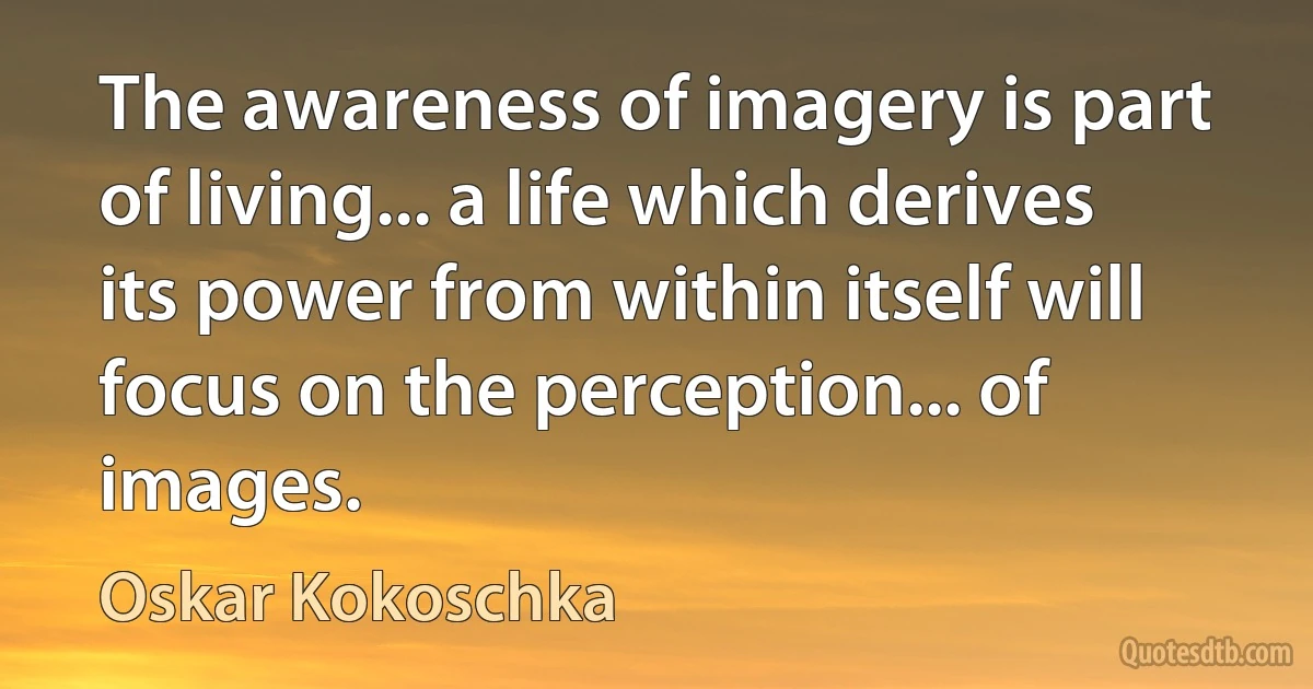 The awareness of imagery is part of living... a life which derives its power from within itself will focus on the perception... of images. (Oskar Kokoschka)