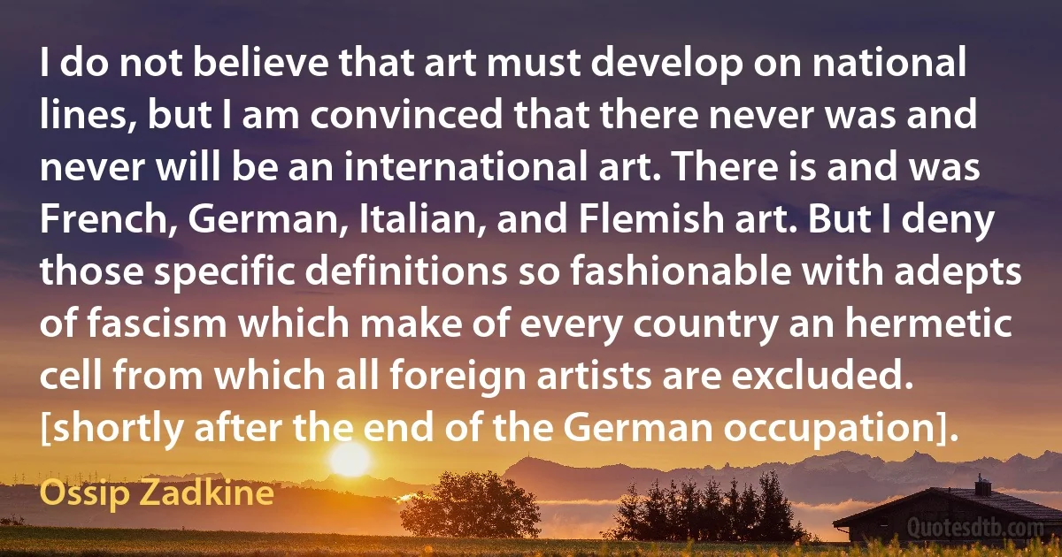 I do not believe that art must develop on national lines, but I am convinced that there never was and never will be an international art. There is and was French, German, Italian, and Flemish art. But I deny those specific definitions so fashionable with adepts of fascism which make of every country an hermetic cell from which all foreign artists are excluded. [shortly after the end of the German occupation]. (Ossip Zadkine)