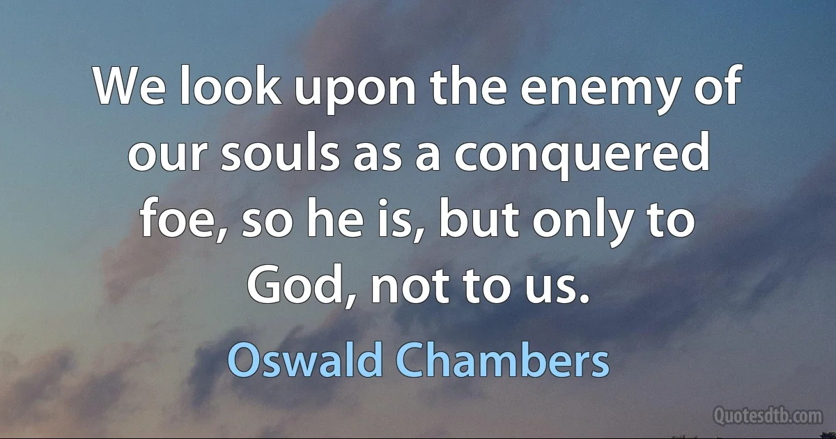 We look upon the enemy of our souls as a conquered foe, so he is, but only to God, not to us. (Oswald Chambers)