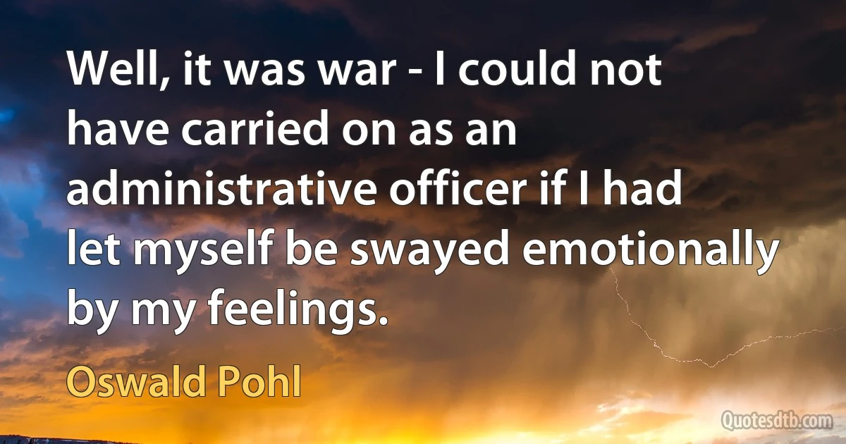 Well, it was war - I could not have carried on as an administrative officer if I had let myself be swayed emotionally by my feelings. (Oswald Pohl)