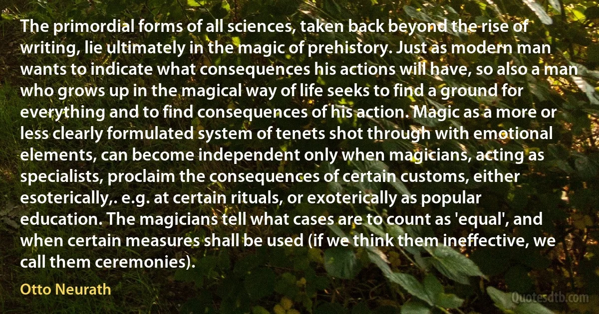 The primordial forms of all sciences, taken back beyond the rise of writing, lie ultimately in the magic of prehistory. Just as modern man wants to indicate what consequences his actions will have, so also a man who grows up in the magical way of life seeks to find a ground for everything and to find consequences of his action. Magic as a more or less clearly formulated system of tenets shot through with emotional elements, can become independent only when magicians, acting as specialists, proclaim the consequences of certain customs, either esoterically,. e.g. at certain rituals, or exoterically as popular education. The magicians tell what cases are to count as 'equal', and when certain measures shall be used (if we think them ineffective, we call them ceremonies). (Otto Neurath)