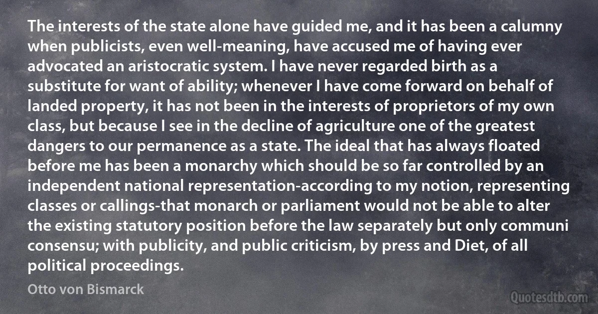 The interests of the state alone have guided me, and it has been a calumny when publicists, even well-meaning, have accused me of having ever advocated an aristocratic system. I have never regarded birth as a substitute for want of ability; whenever I have come forward on behalf of landed property, it has not been in the interests of proprietors of my own class, but because I see in the decline of agriculture one of the greatest dangers to our permanence as a state. The ideal that has always floated before me has been a monarchy which should be so far controlled by an independent national representation-according to my notion, representing classes or callings-that monarch or parliament would not be able to alter the existing statutory position before the law separately but only communi consensu; with publicity, and public criticism, by press and Diet, of all political proceedings. (Otto von Bismarck)