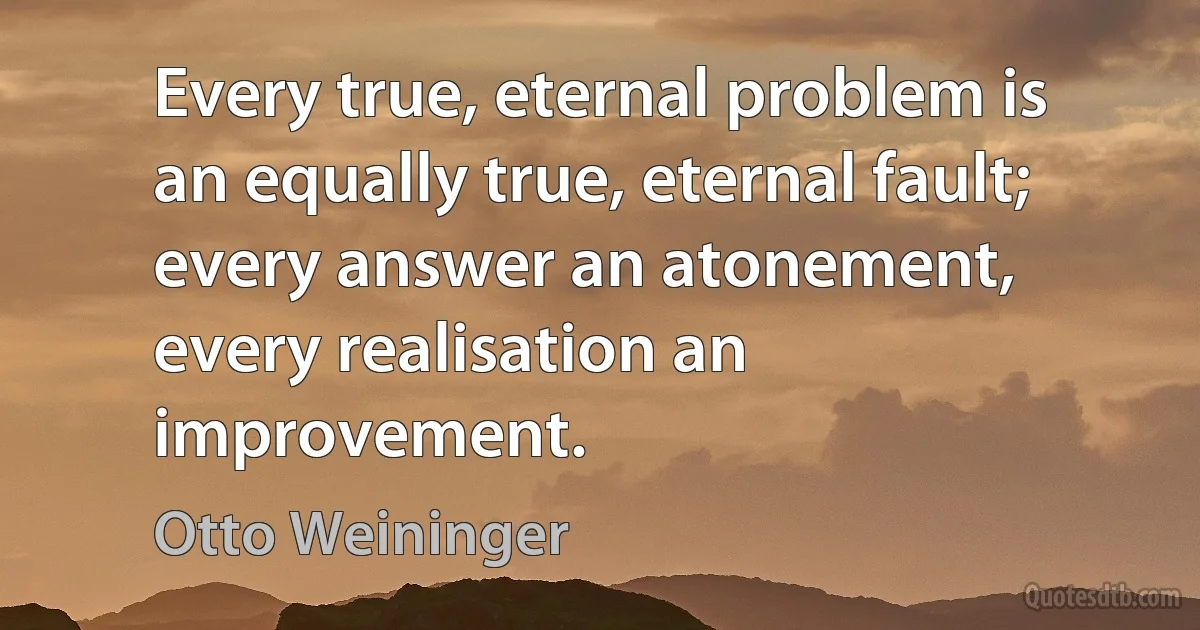 Every true, eternal problem is an equally true, eternal fault; every answer an atonement, every realisation an improvement. (Otto Weininger)