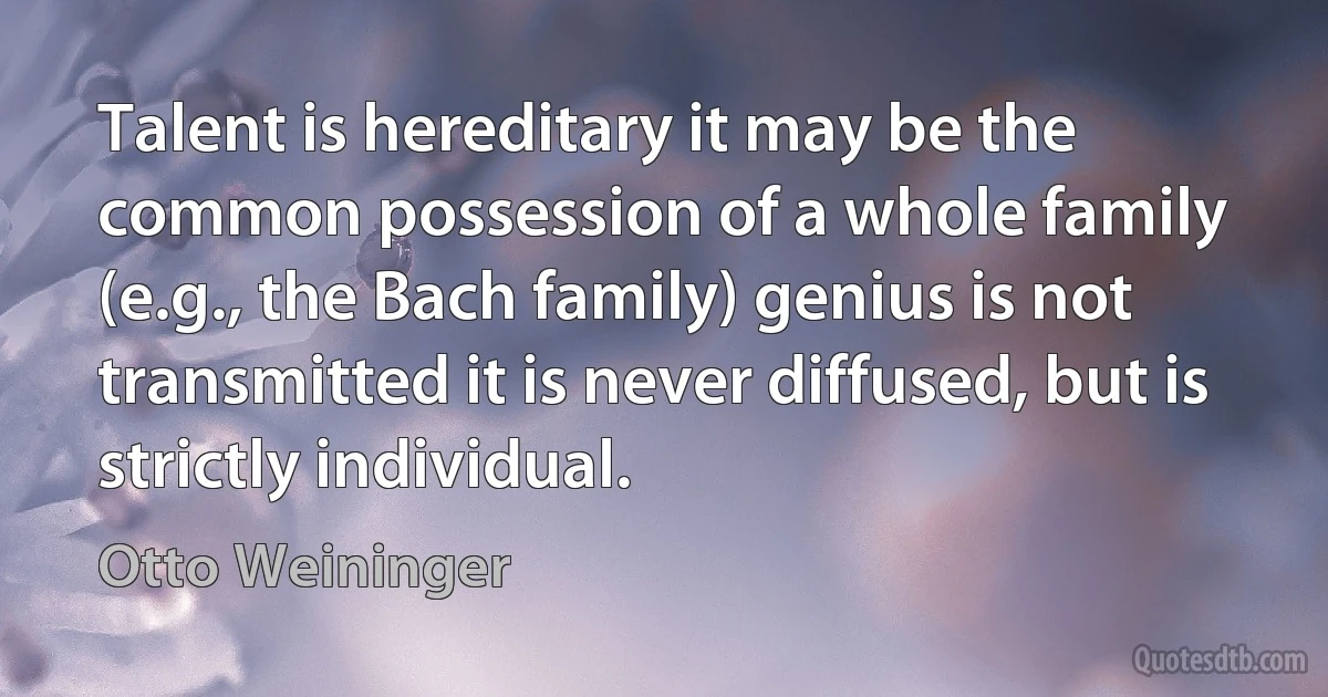 Talent is hereditary it may be the common possession of a whole family (e.g., the Bach family) genius is not transmitted it is never diffused, but is strictly individual. (Otto Weininger)