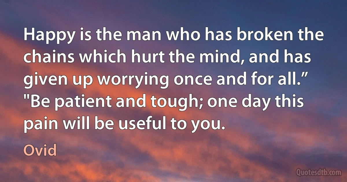 Happy is the man who has broken the chains which hurt the mind, and has given up worrying once and for all.”
"Be patient and tough; one day this pain will be useful to you. (Ovid)