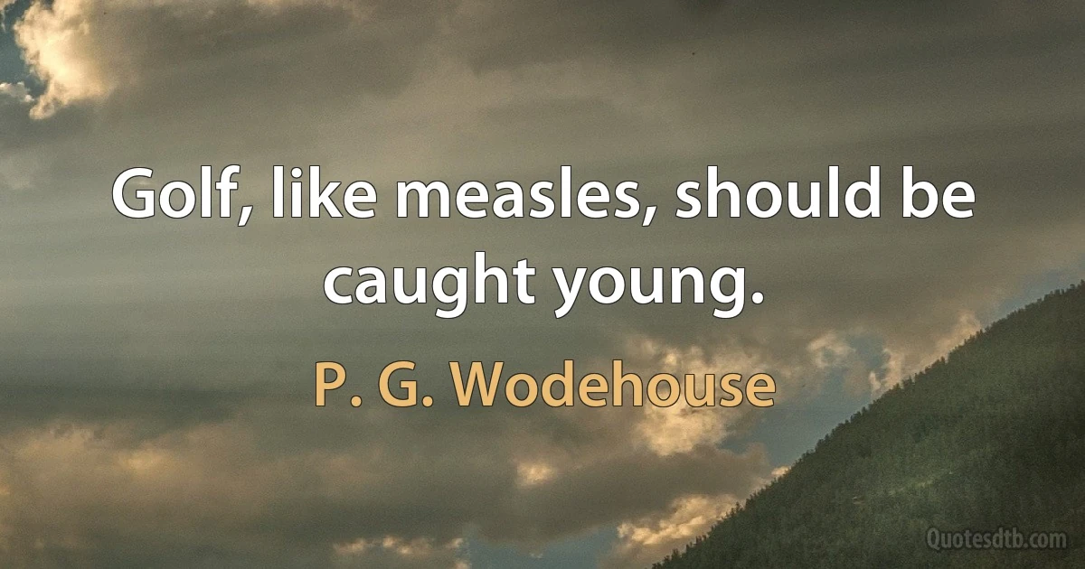 Golf, like measles, should be caught young. (P. G. Wodehouse)