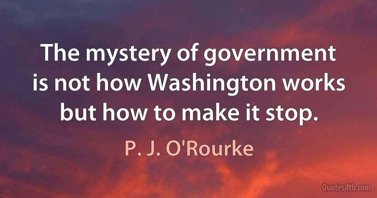 The mystery of government is not how Washington works but how to make it stop. (P. J. O'Rourke)