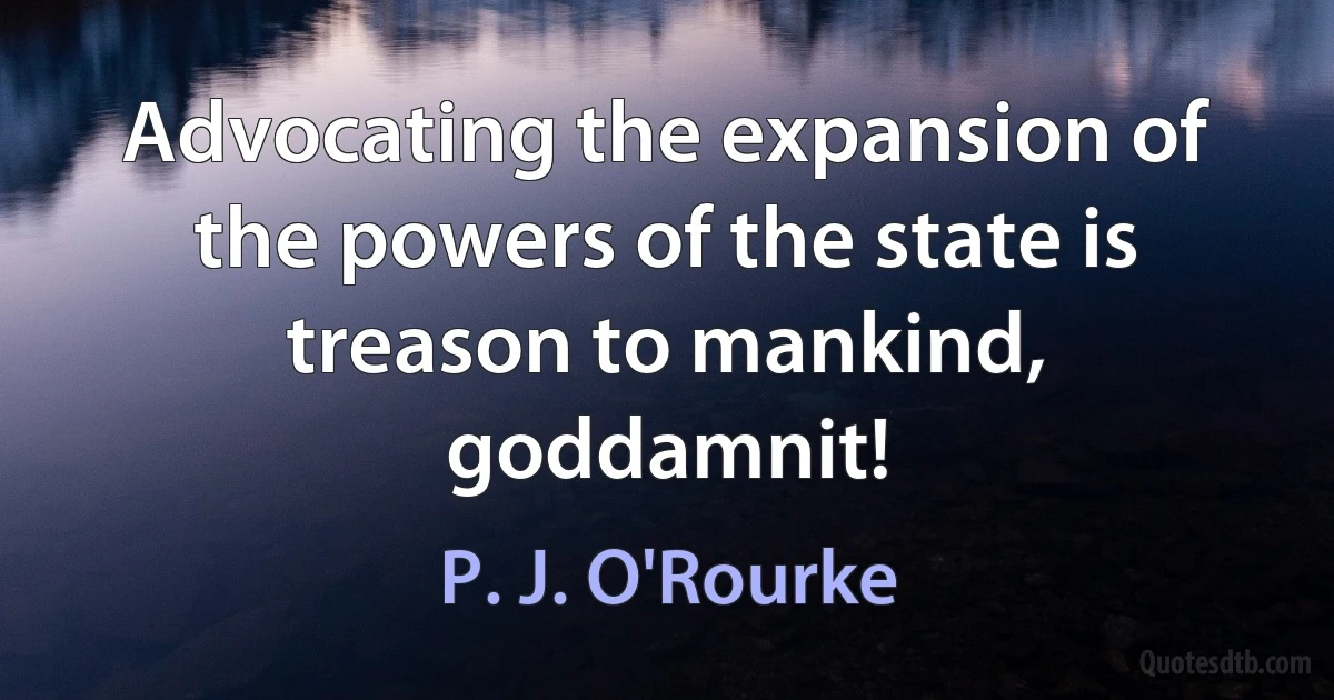 Advocating the expansion of the powers of the state is treason to mankind, goddamnit! (P. J. O'Rourke)