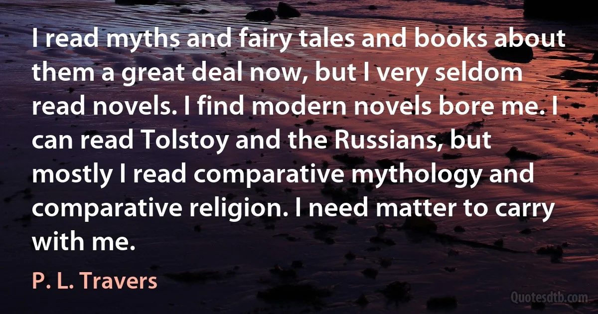 I read myths and fairy tales and books about them a great deal now, but I very seldom read novels. I find modern novels bore me. I can read Tolstoy and the Russians, but mostly I read comparative mythology and comparative religion. I need matter to carry with me. (P. L. Travers)