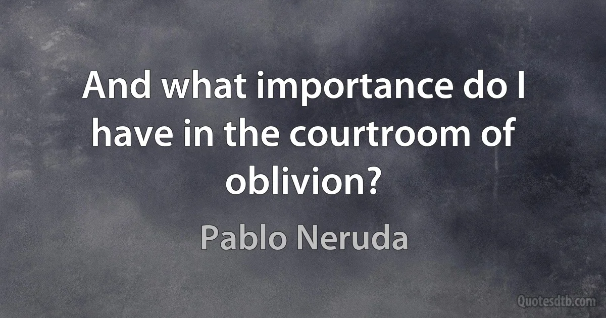 And what importance do I have in the courtroom of oblivion? (Pablo Neruda)