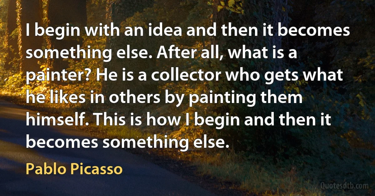 I begin with an idea and then it becomes something else. After all, what is a painter? He is a collector who gets what he likes in others by painting them himself. This is how I begin and then it becomes something else. (Pablo Picasso)