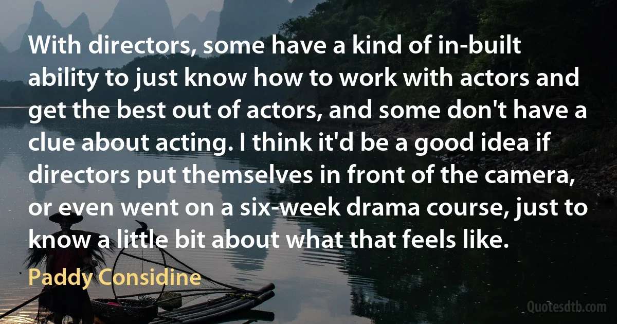 With directors, some have a kind of in-built ability to just know how to work with actors and get the best out of actors, and some don't have a clue about acting. I think it'd be a good idea if directors put themselves in front of the camera, or even went on a six-week drama course, just to know a little bit about what that feels like. (Paddy Considine)