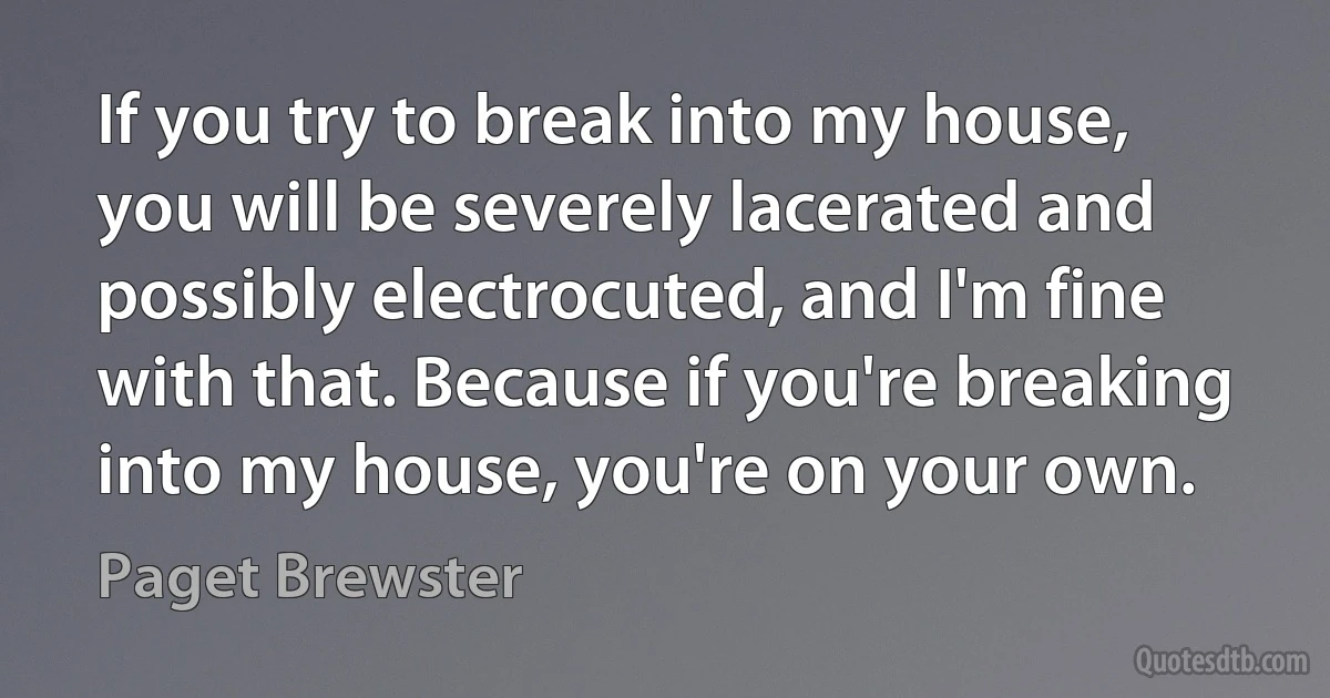 If you try to break into my house, you will be severely lacerated and possibly electrocuted, and I'm fine with that. Because if you're breaking into my house, you're on your own. (Paget Brewster)