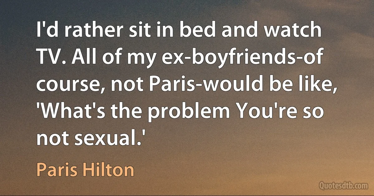 I'd rather sit in bed and watch TV. All of my ex-boyfriends-of course, not Paris-would be like, 'What's the problem You're so not sexual.' (Paris Hilton)