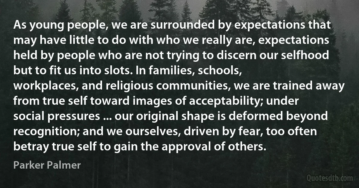 As young people, we are surrounded by expectations that may have little to do with who we really are, expectations held by people who are not trying to discern our selfhood but to fit us into slots. In families, schools, workplaces, and religious communities, we are trained away from true self toward images of acceptability; under social pressures ... our original shape is deformed beyond recognition; and we ourselves, driven by fear, too often betray true self to gain the approval of others. (Parker Palmer)