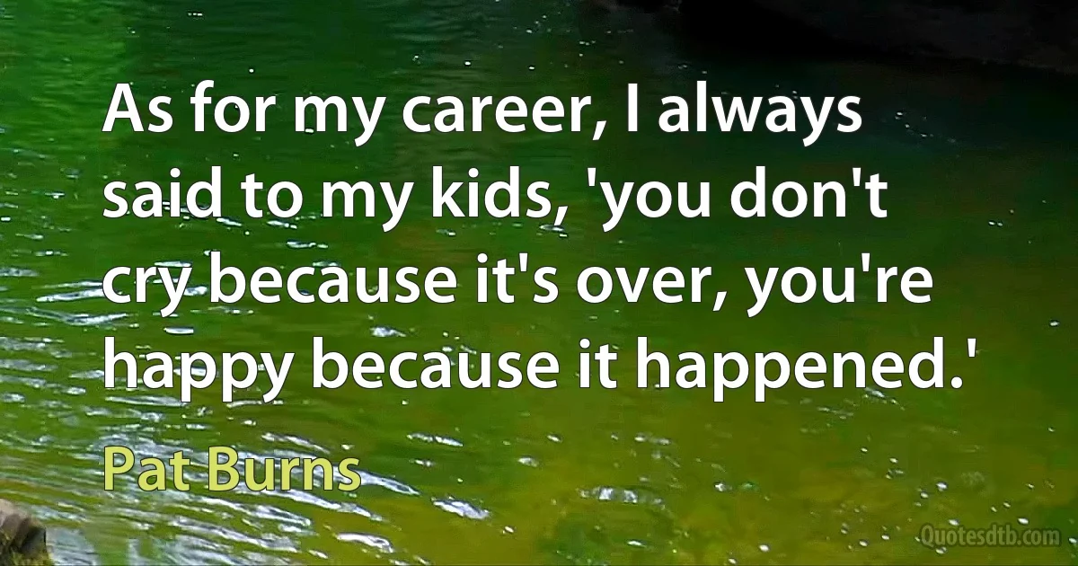 As for my career, I always said to my kids, 'you don't cry because it's over, you're happy because it happened.' (Pat Burns)