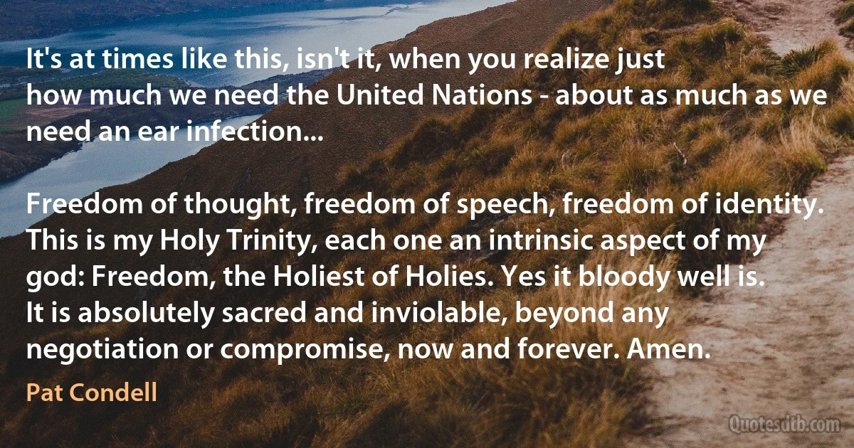 It's at times like this, isn't it, when you realize just how much we need the United Nations - about as much as we need an ear infection...

Freedom of thought, freedom of speech, freedom of identity. This is my Holy Trinity, each one an intrinsic aspect of my god: Freedom, the Holiest of Holies. Yes it bloody well is. It is absolutely sacred and inviolable, beyond any negotiation or compromise, now and forever. Amen. (Pat Condell)