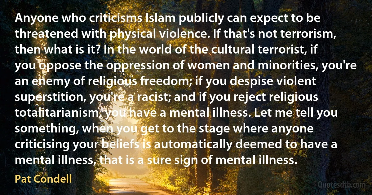 Anyone who criticisms Islam publicly can expect to be threatened with physical violence. If that's not terrorism, then what is it? In the world of the cultural terrorist, if you oppose the oppression of women and minorities, you're an enemy of religious freedom; if you despise violent superstition, you're a racist; and if you reject religious totalitarianism, you have a mental illness. Let me tell you something, when you get to the stage where anyone criticising your beliefs is automatically deemed to have a mental illness, that is a sure sign of mental illness. (Pat Condell)