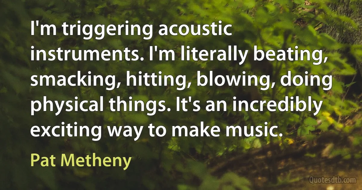 I'm triggering acoustic instruments. I'm literally beating, smacking, hitting, blowing, doing physical things. It's an incredibly exciting way to make music. (Pat Metheny)