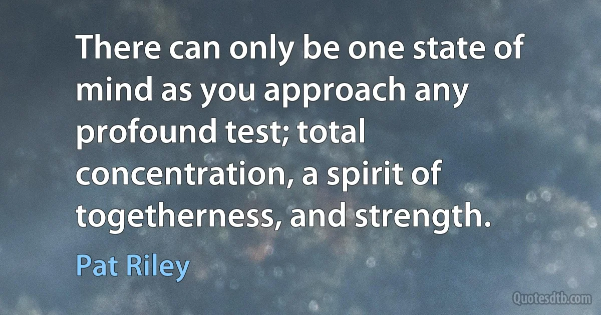 There can only be one state of mind as you approach any profound test; total concentration, a spirit of togetherness, and strength. (Pat Riley)