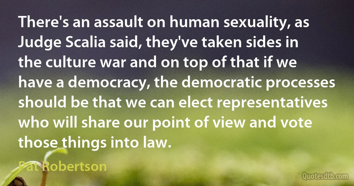 There's an assault on human sexuality, as Judge Scalia said, they've taken sides in the culture war and on top of that if we have a democracy, the democratic processes should be that we can elect representatives who will share our point of view and vote those things into law. (Pat Robertson)