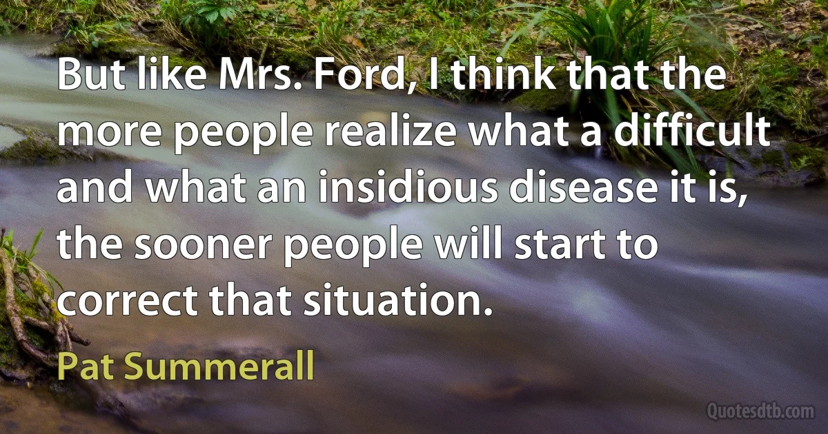 But like Mrs. Ford, I think that the more people realize what a difficult and what an insidious disease it is, the sooner people will start to correct that situation. (Pat Summerall)