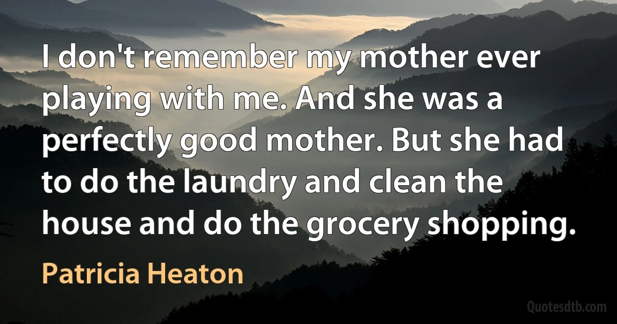 I don't remember my mother ever playing with me. And she was a perfectly good mother. But she had to do the laundry and clean the house and do the grocery shopping. (Patricia Heaton)