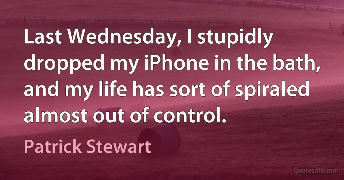 Last Wednesday, I stupidly dropped my iPhone in the bath, and my life has sort of spiraled almost out of control. (Patrick Stewart)