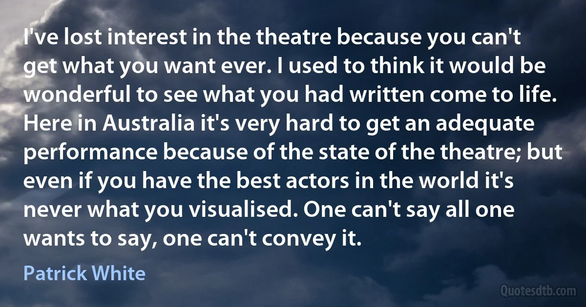 I've lost interest in the theatre because you can't get what you want ever. I used to think it would be wonderful to see what you had written come to life. Here in Australia it's very hard to get an adequate performance because of the state of the theatre; but even if you have the best actors in the world it's never what you visualised. One can't say all one wants to say, one can't convey it. (Patrick White)