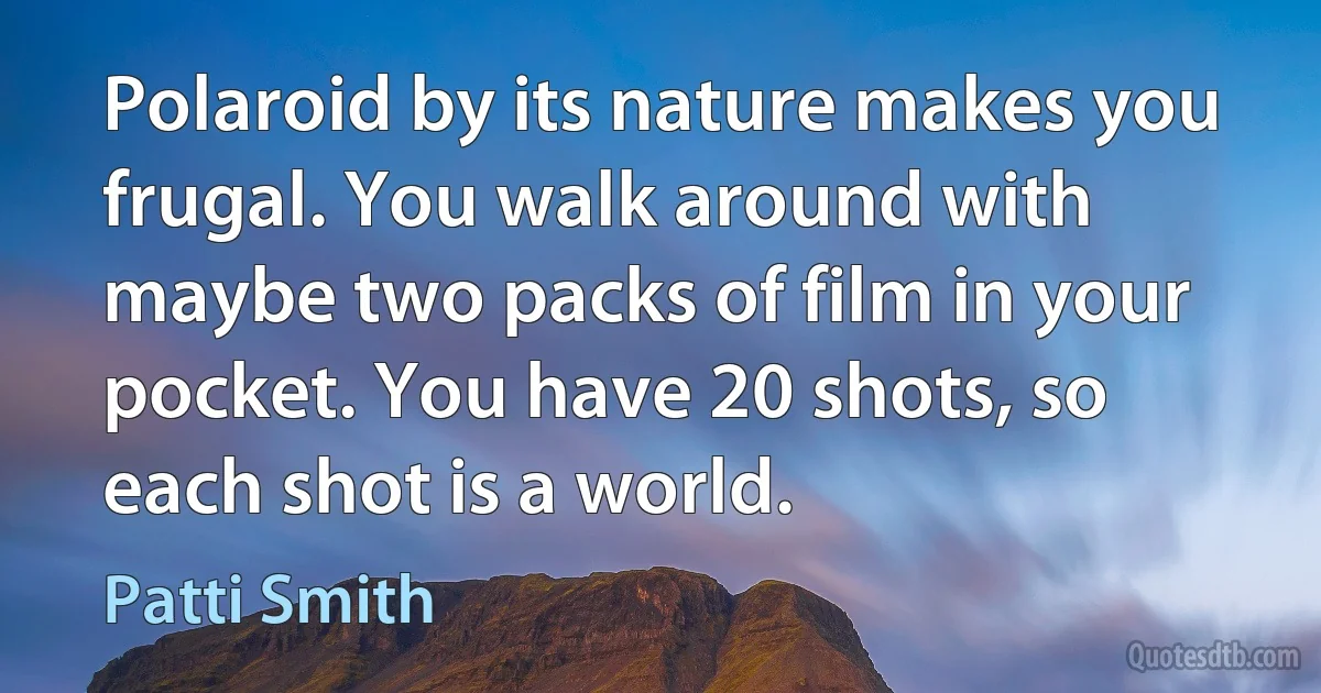 Polaroid by its nature makes you frugal. You walk around with maybe two packs of film in your pocket. You have 20 shots, so each shot is a world. (Patti Smith)