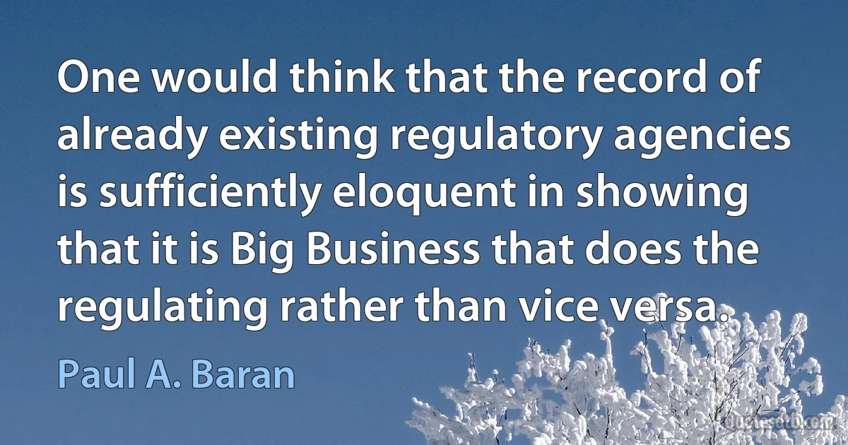 One would think that the record of already existing regulatory agencies is sufficiently eloquent in showing that it is Big Business that does the regulating rather than vice versa. (Paul A. Baran)