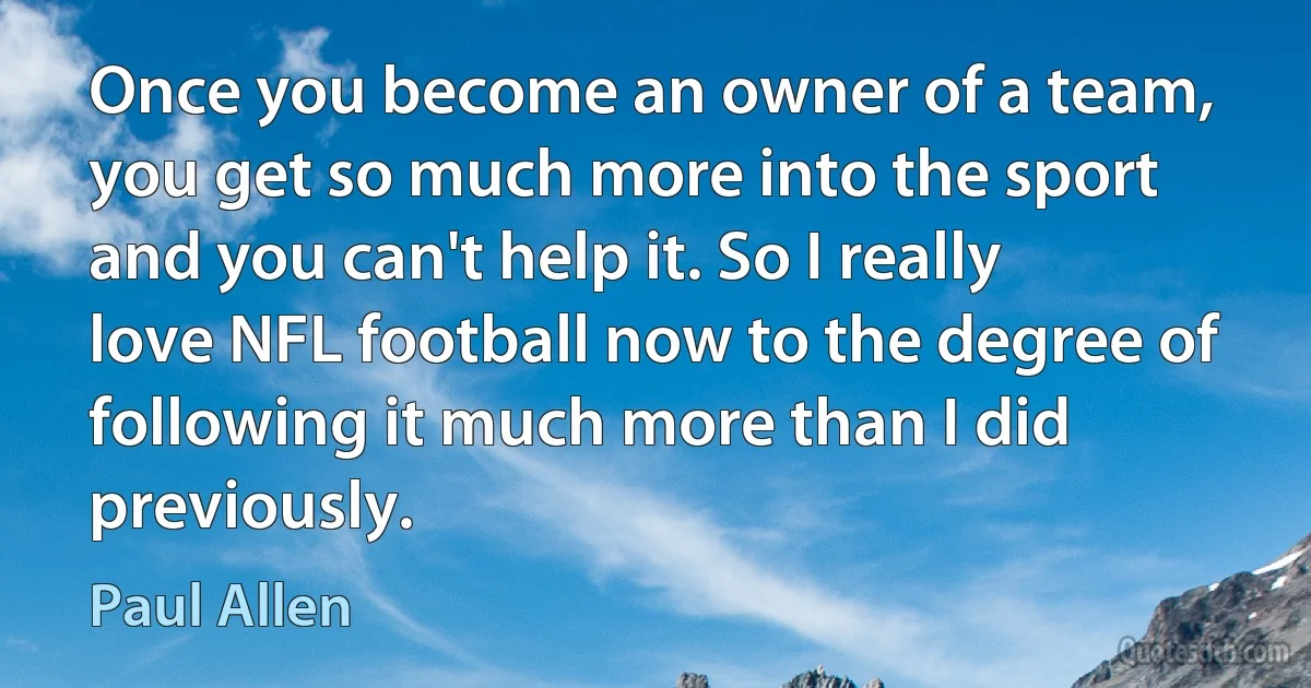 Once you become an owner of a team, you get so much more into the sport and you can't help it. So I really love NFL football now to the degree of following it much more than I did previously. (Paul Allen)