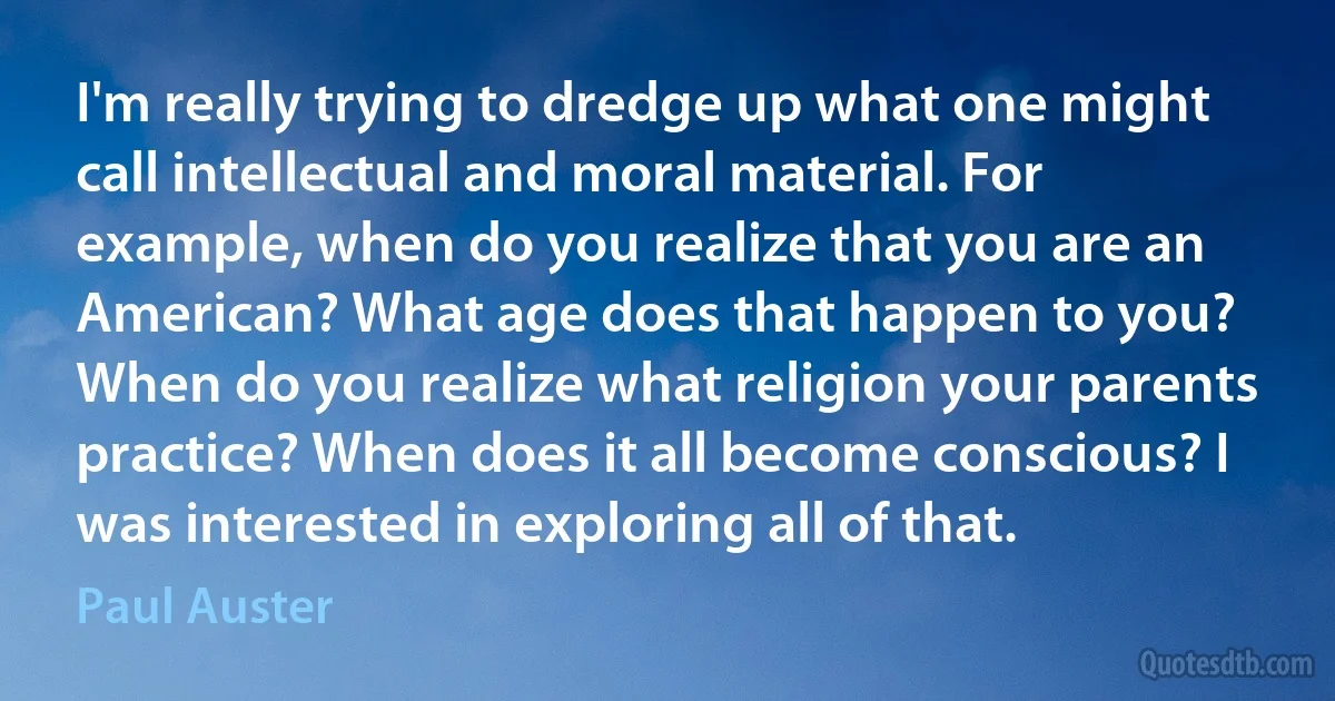 I'm really trying to dredge up what one might call intellectual and moral material. For example, when do you realize that you are an American? What age does that happen to you? When do you realize what religion your parents practice? When does it all become conscious? I was interested in exploring all of that. (Paul Auster)