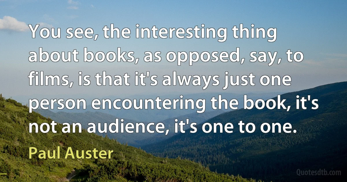 You see, the interesting thing about books, as opposed, say, to films, is that it's always just one person encountering the book, it's not an audience, it's one to one. (Paul Auster)