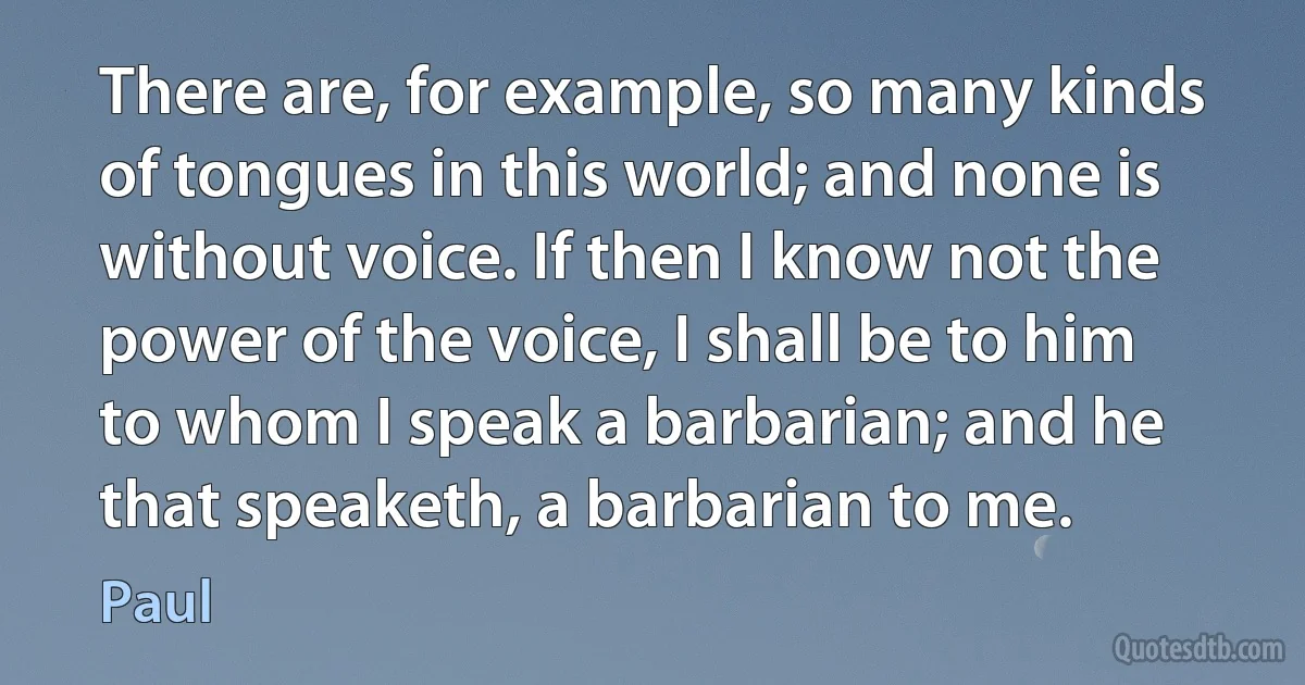 There are, for example, so many kinds of tongues in this world; and none is without voice. If then I know not the power of the voice, I shall be to him to whom I speak a barbarian; and he that speaketh, a barbarian to me. (Paul)