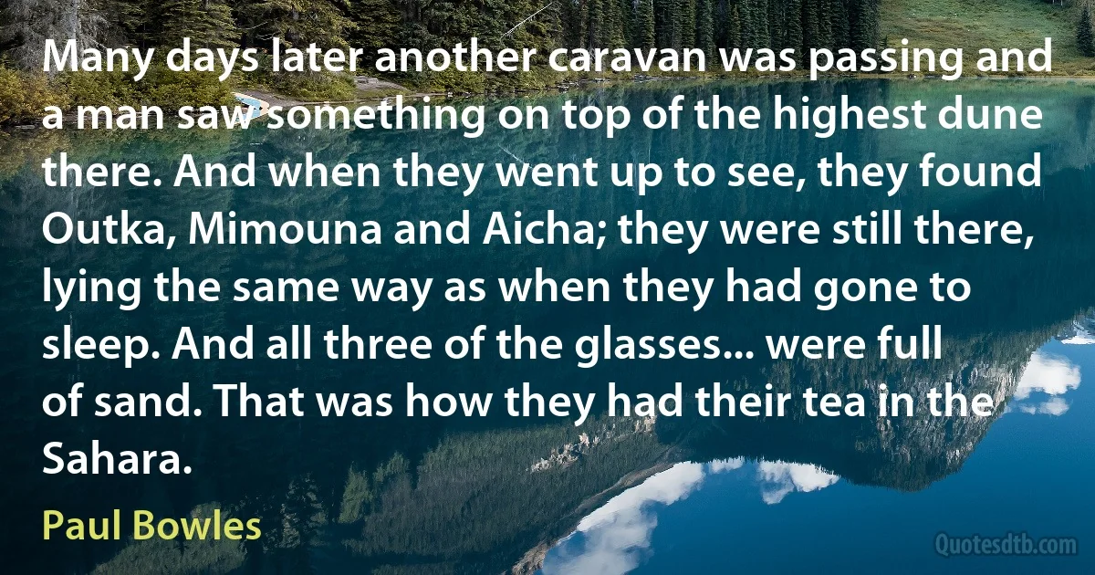 Many days later another caravan was passing and a man saw something on top of the highest dune there. And when they went up to see, they found Outka, Mimouna and Aicha; they were still there, lying the same way as when they had gone to sleep. And all three of the glasses... were full of sand. That was how they had their tea in the Sahara. (Paul Bowles)