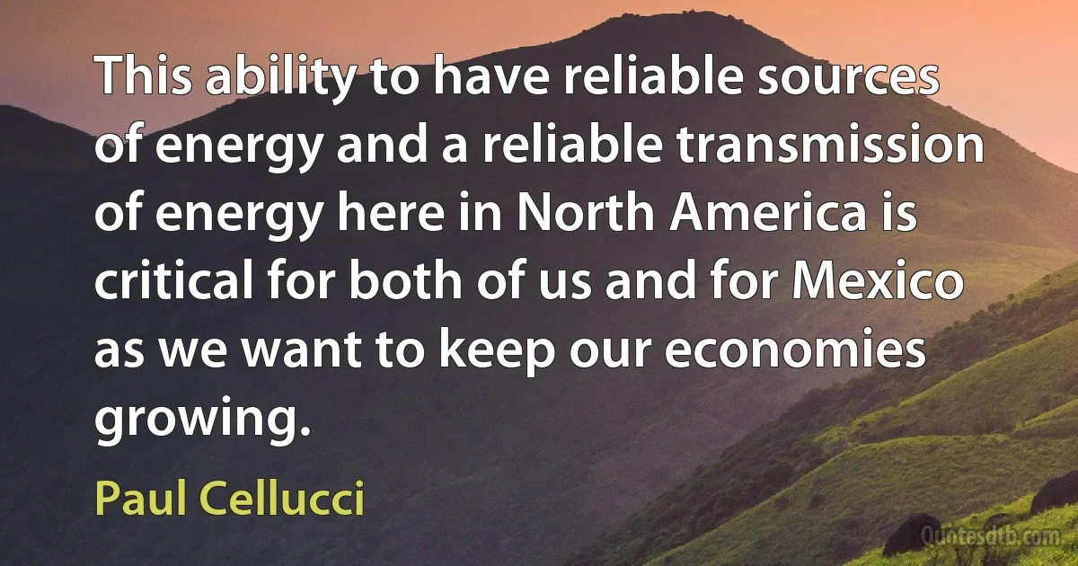 This ability to have reliable sources of energy and a reliable transmission of energy here in North America is critical for both of us and for Mexico as we want to keep our economies growing. (Paul Cellucci)