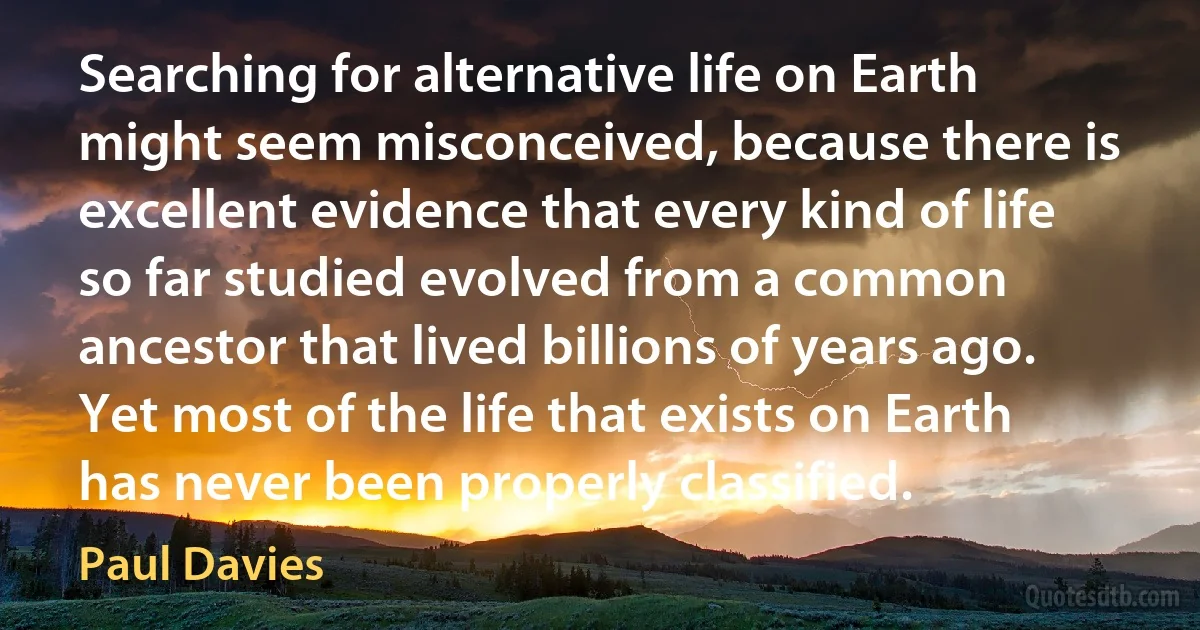 Searching for alternative life on Earth might seem misconceived, because there is excellent evidence that every kind of life so far studied evolved from a common ancestor that lived billions of years ago. Yet most of the life that exists on Earth has never been properly classified. (Paul Davies)