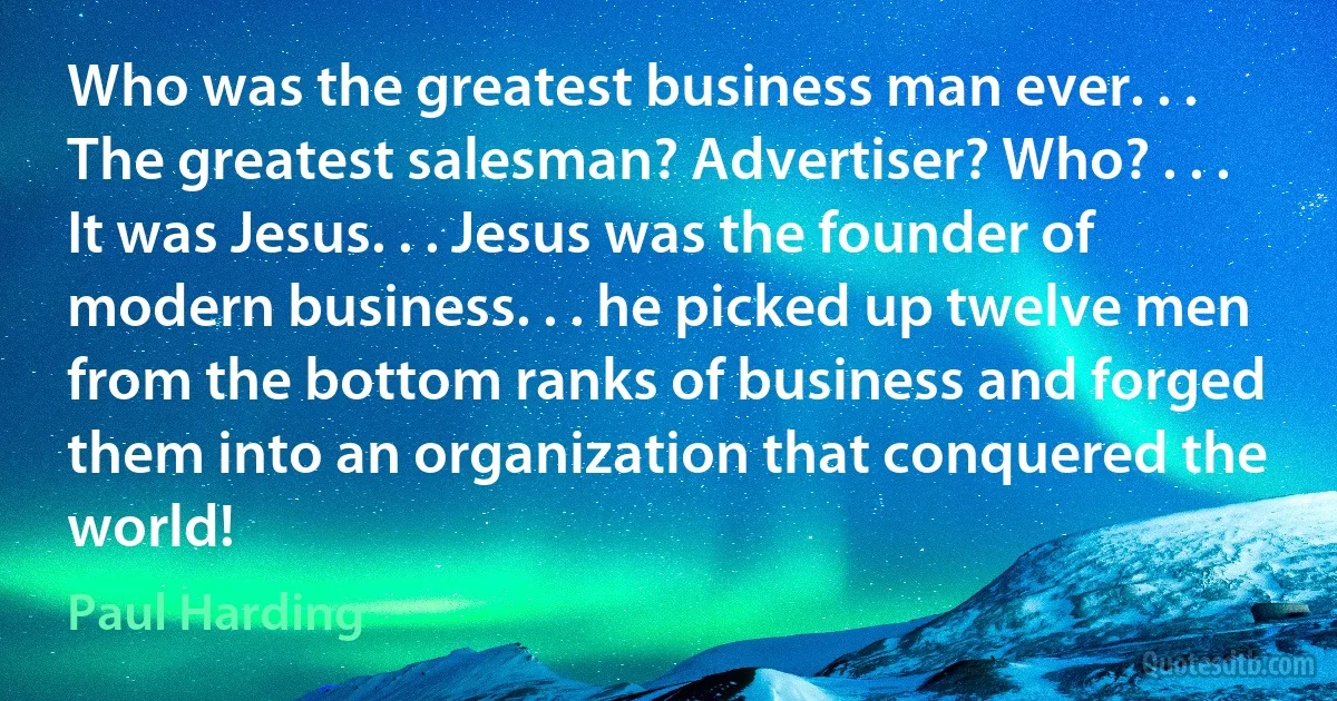 Who was the greatest business man ever. . . The greatest salesman? Advertiser? Who? . . . It was Jesus. . . Jesus was the founder of modern business. . . he picked up twelve men from the bottom ranks of business and forged them into an organization that conquered the world! (Paul Harding)